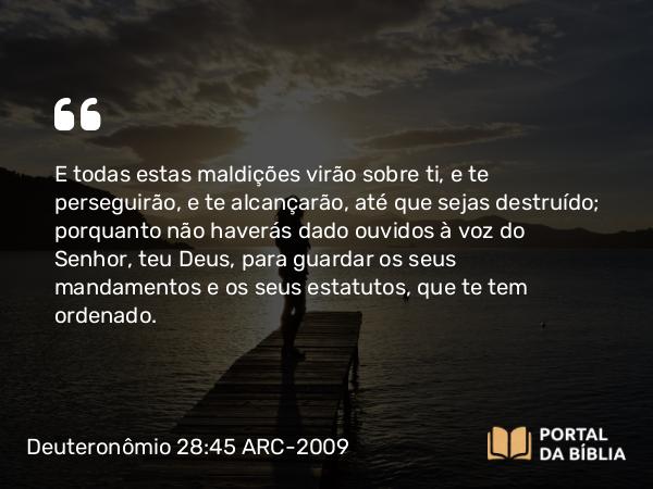 Deuteronômio 28:45 ARC-2009 - E todas estas maldições virão sobre ti, e te perseguirão, e te alcançarão, até que sejas destruído; porquanto não haverás dado ouvidos à voz do Senhor, teu Deus, para guardar os seus mandamentos e os seus estatutos, que te tem ordenado.