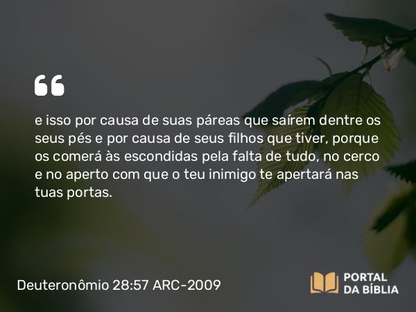 Deuteronômio 28:57 ARC-2009 - e isso por causa de suas páreas que saírem dentre os seus pés e por causa de seus filhos que tiver, porque os comerá às escondidas pela falta de tudo, no cerco e no aperto com que o teu inimigo te apertará nas tuas portas.