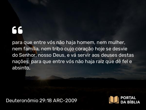 Deuteronômio 29:18 ARC-2009 - para que entre vós não haja homem, nem mulher, nem família, nem tribo cujo coração hoje se desvie do Senhor, nosso Deus, e vá servir aos deuses destas nações; para que entre vós não haja raiz que dê fel e absinto,