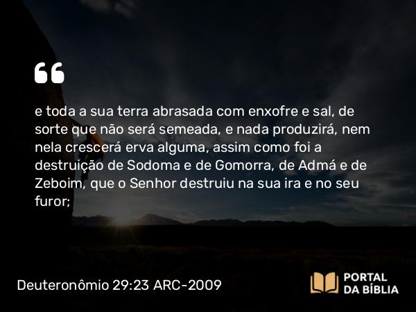 Deuteronômio 29:23 ARC-2009 - e toda a sua terra abrasada com enxofre e sal, de sorte que não será semeada, e nada produzirá, nem nela crescerá erva alguma, assim como foi a destruição de Sodoma e de Gomorra, de Admá e de Zeboim, que o Senhor destruiu na sua ira e no seu furor;