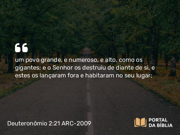 Deuteronômio 2:21 ARC-2009 - um povo grande, e numeroso, e alto, como os gigantes; e o Senhor os destruiu de diante de si, e estes os lançaram fora e habitaram no seu lugar;