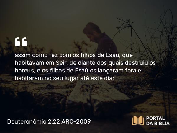 Deuteronômio 2:22 ARC-2009 - assim como fez com os filhos de Esaú, que habitavam em Seir, de diante dos quais destruiu os horeus; e os filhos de Esaú os lançaram fora e habitaram no seu lugar até este dia;