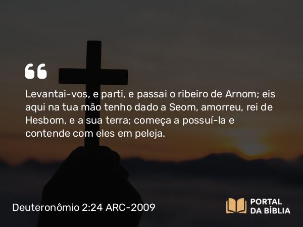 Deuteronômio 2:24 ARC-2009 - Levantai-vos, e parti, e passai o ribeiro de Arnom; eis aqui na tua mão tenho dado a Seom, amorreu, rei de Hesbom, e a sua terra; começa a possuí-la e contende com eles em peleja.