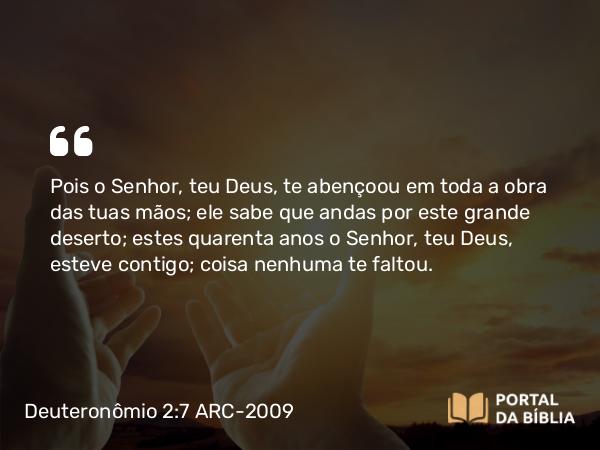 Deuteronômio 2:7 ARC-2009 - Pois o Senhor, teu Deus, te abençoou em toda a obra das tuas mãos; ele sabe que andas por este grande deserto; estes quarenta anos o Senhor, teu Deus, esteve contigo; coisa nenhuma te faltou.