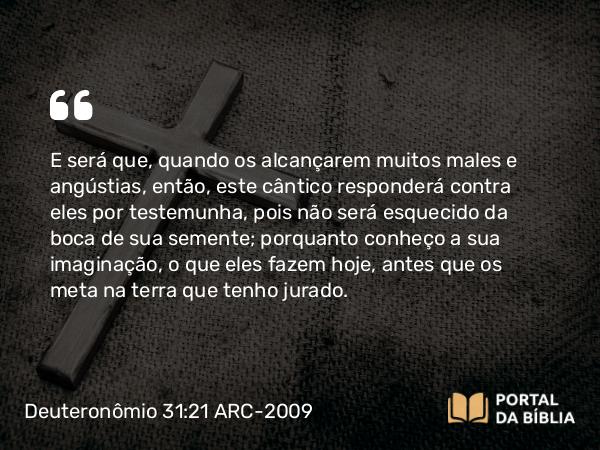 Deuteronômio 31:21 ARC-2009 - E será que, quando os alcançarem muitos males e angústias, então, este cântico responderá contra eles por testemunha, pois não será esquecido da boca de sua semente; porquanto conheço a sua imaginação, o que eles fazem hoje, antes que os meta na terra que tenho jurado.