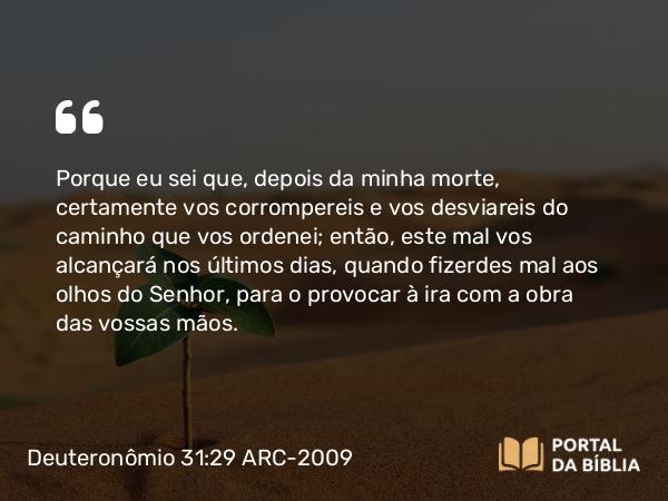 Deuteronômio 31:29 ARC-2009 - Porque eu sei que, depois da minha morte, certamente vos corrompereis e vos desviareis do caminho que vos ordenei; então, este mal vos alcançará nos últimos dias, quando fizerdes mal aos olhos do Senhor, para o provocar à ira com a obra das vossas mãos.