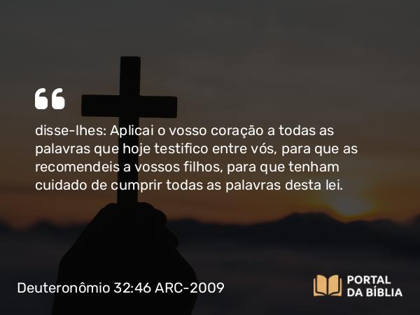 Deuteronômio 32:46 ARC-2009 - disse-lhes: Aplicai o vosso coração a todas as palavras que hoje testifico entre vós, para que as recomendeis a vossos filhos, para que tenham cuidado de cumprir todas as palavras desta lei.