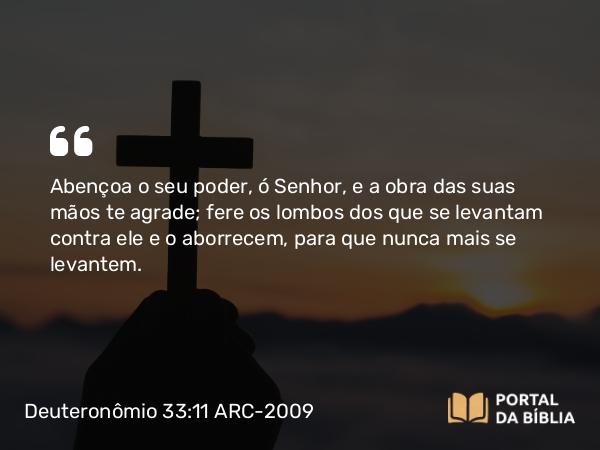 Deuteronômio 33:11 ARC-2009 - Abençoa o seu poder, ó Senhor, e a obra das suas mãos te agrade; fere os lombos dos que se levantam contra ele e o aborrecem, para que nunca mais se levantem.