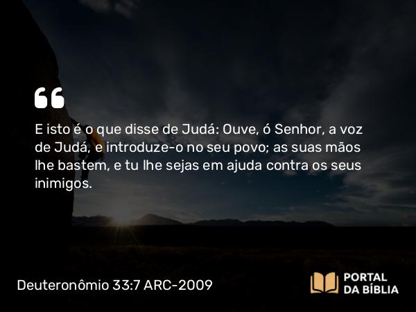 Deuteronômio 33:7 ARC-2009 - E isto é o que disse de Judá: Ouve, ó Senhor, a voz de Judá, e introduze-o no seu povo; as suas mãos lhe bastem, e tu lhe sejas em ajuda contra os seus inimigos.