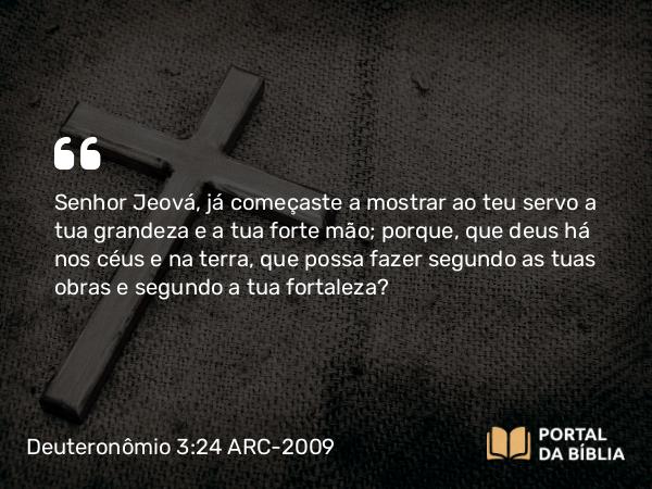 Deuteronômio 3:24 ARC-2009 - Senhor Jeová, já começaste a mostrar ao teu servo a tua grandeza e a tua forte mão; porque, que deus há nos céus e na terra, que possa fazer segundo as tuas obras e segundo a tua fortaleza?