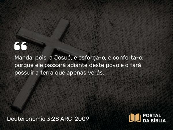 Deuteronômio 3:28 ARC-2009 - Manda, pois, a Josué, e esforça-o, e conforta-o; porque ele passará adiante deste povo e o fará possuir a terra que apenas verás.