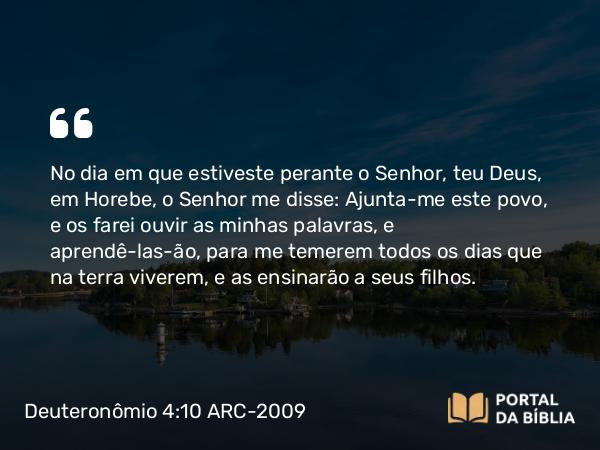 Deuteronômio 4:10 ARC-2009 - No dia em que estiveste perante o Senhor, teu Deus, em Horebe, o Senhor me disse: Ajunta-me este povo, e os farei ouvir as minhas palavras, e aprendê-las-ão, para me temerem todos os dias que na terra viverem, e as ensinarão a seus filhos.