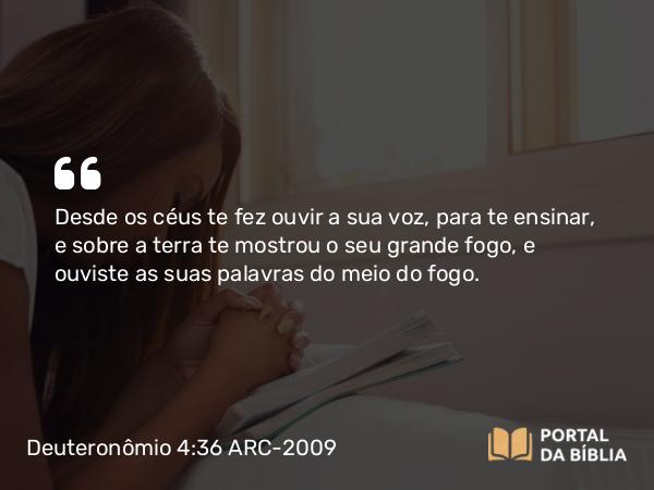 Deuteronômio 4:36 ARC-2009 - Desde os céus te fez ouvir a sua voz, para te ensinar, e sobre a terra te mostrou o seu grande fogo, e ouviste as suas palavras do meio do fogo.