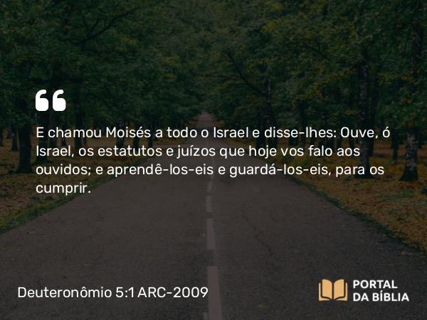 Deuteronômio 5:1-33 ARC-2009 - E chamou Moisés a todo o Israel e disse-lhes: Ouve, ó Israel, os estatutos e juízos que hoje vos falo aos ouvidos; e aprendê-los-eis e guardá-los-eis, para os cumprir.