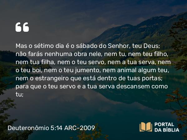 Deuteronômio 5:14 ARC-2009 - Mas o sétimo dia é o sábado do Senhor, teu Deus; não farás nenhuma obra nele, nem tu, nem teu filho, nem tua filha, nem o teu servo, nem a tua serva, nem o teu boi, nem o teu jumento, nem animal algum teu, nem o estrangeiro que está dentro de tuas portas; para que o teu servo e a tua serva descansem como tu;