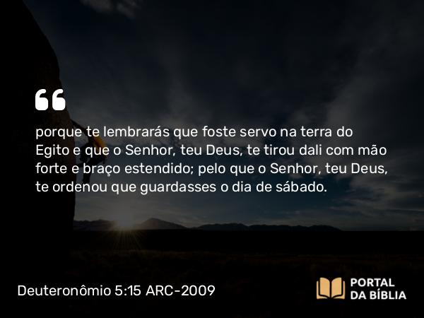 Deuteronômio 5:15 ARC-2009 - porque te lembrarás que foste servo na terra do Egito e que o Senhor, teu Deus, te tirou dali com mão forte e braço estendido; pelo que o Senhor, teu Deus, te ordenou que guardasses o dia de sábado.