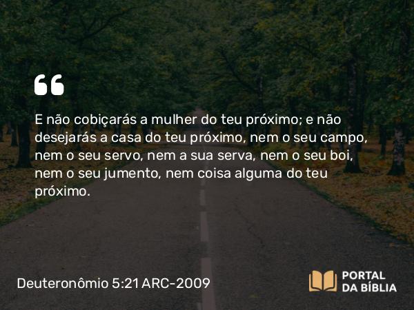 Deuteronômio 5:21 ARC-2009 - E não cobiçarás a mulher do teu próximo; e não desejarás a casa do teu próximo, nem o seu campo, nem o seu servo, nem a sua serva, nem o seu boi, nem o seu jumento, nem coisa alguma do teu próximo.