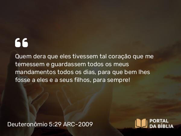 Deuteronômio 5:29 ARC-2009 - Quem dera que eles tivessem tal coração que me temessem e guardassem todos os meus mandamentos todos os dias, para que bem lhes fosse a eles e a seus filhos, para sempre!