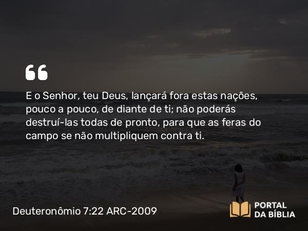 Deuteronômio 7:22 ARC-2009 - E o Senhor, teu Deus, lançará fora estas nações, pouco a pouco, de diante de ti; não poderás destruí-las todas de pronto, para que as feras do campo se não multipliquem contra ti.