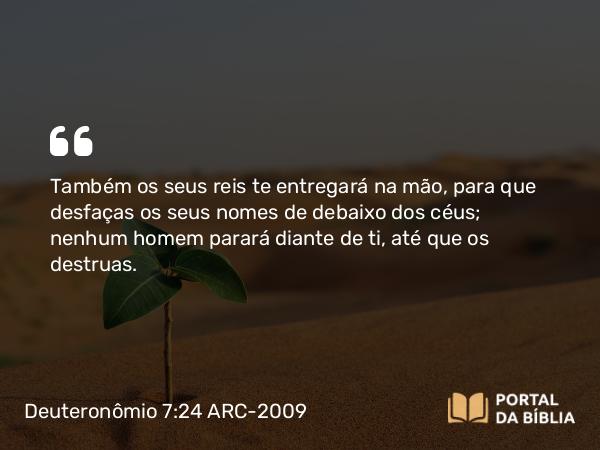 Deuteronômio 7:24 ARC-2009 - Também os seus reis te entregará na mão, para que desfaças os seus nomes de debaixo dos céus; nenhum homem parará diante de ti, até que os destruas.