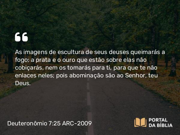 Deuteronômio 7:25 ARC-2009 - As imagens de escultura de seus deuses queimarás a fogo; a prata e o ouro que estão sobre elas não cobiçarás, nem os tomarás para ti, para que te não enlaces neles; pois abominação são ao Senhor, teu Deus.