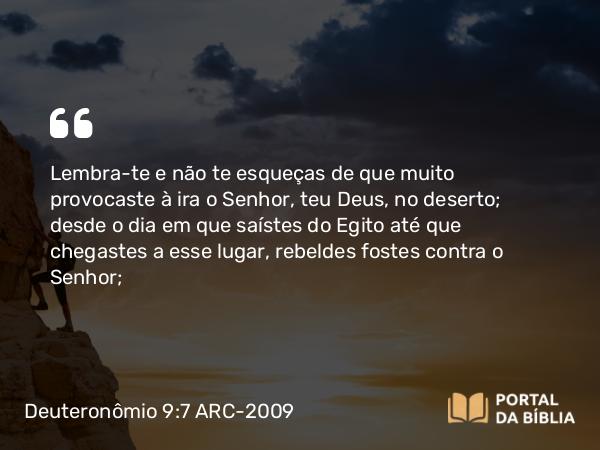 Deuteronômio 9:7 ARC-2009 - Lembra-te e não te esqueças de que muito provocaste à ira o Senhor, teu Deus, no deserto; desde o dia em que saístes do Egito até que chegastes a esse lugar, rebeldes fostes contra o Senhor;