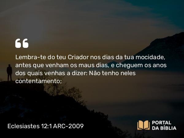 Eclesiastes 12:1 ARC-2009 - Lembra-te do teu Criador nos dias da tua mocidade, antes que venham os maus dias, e cheguem os anos dos quais venhas a dizer: Não tenho neles contentamento;