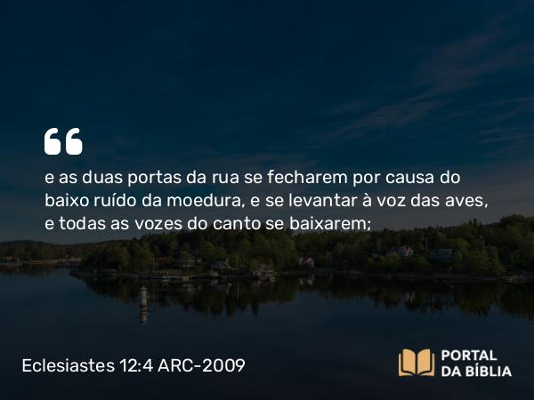 Eclesiastes 12:4 ARC-2009 - e as duas portas da rua se fecharem por causa do baixo ruído da moedura, e se levantar à voz das aves, e todas as vozes do canto se baixarem;