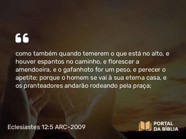 Eclesiastes 12:5 ARC-2009 - como também quando temerem o que está no alto, e houver espantos no caminho, e florescer a amendoeira, e o gafanhoto for um peso, e perecer o apetite; porque o homem se vai à sua eterna casa, e os pranteadores andarão rodeando pela praça;