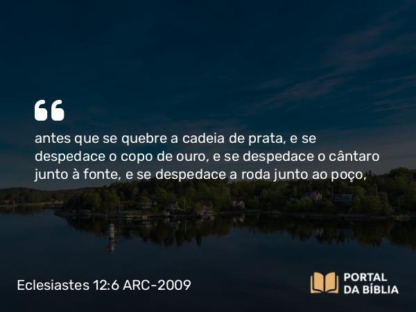 Eclesiastes 12:6 ARC-2009 - antes que se quebre a cadeia de prata, e se despedace o copo de ouro, e se despedace o cântaro junto à fonte, e se despedace a roda junto ao poço,