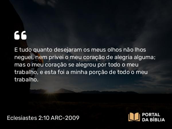 Eclesiastes 2:10 ARC-2009 - E tudo quanto desejaram os meus olhos não lhos neguei, nem privei o meu coração de alegria alguma; mas o meu coração se alegrou por todo o meu trabalho, e esta foi a minha porção de todo o meu trabalho.