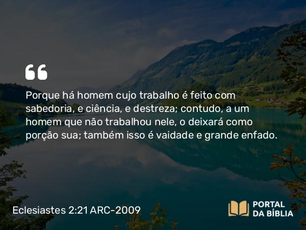 Eclesiastes 2:21 ARC-2009 - Porque há homem cujo trabalho é feito com sabedoria, e ciência, e destreza; contudo, a um homem que não trabalhou nele, o deixará como porção sua; também isso é vaidade e grande enfado.