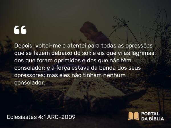 Eclesiastes 4:1 ARC-2009 - Depois, voltei-me e atentei para todas as opressões que se fazem debaixo do sol; e eis que vi as lágrimas dos que foram oprimidos e dos que não têm consolador; e a força estava da banda dos seus opressores; mas eles não tinham nenhum consolador.