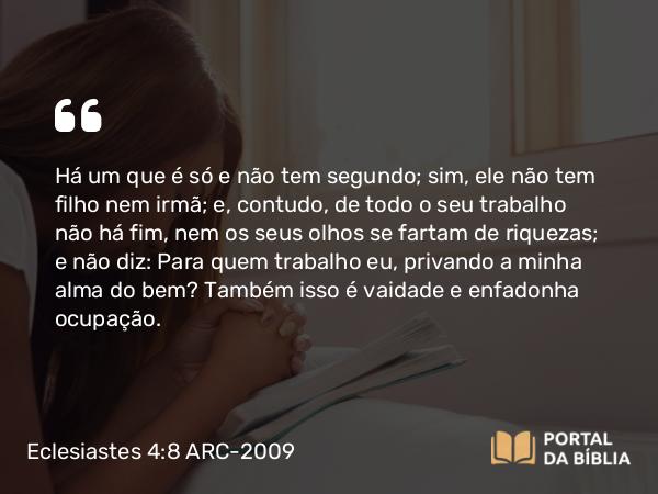 Eclesiastes 4:8 ARC-2009 - Há um que é só e não tem segundo; sim, ele não tem filho nem irmã; e, contudo, de todo o seu trabalho não há fim, nem os seus olhos se fartam de riquezas; e não diz: Para quem trabalho eu, privando a minha alma do bem? Também isso é vaidade e enfadonha ocupação.