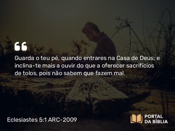 Eclesiastes 5:1 ARC-2009 - Guarda o teu pé, quando entrares na Casa de Deus; e inclina-te mais a ouvir do que a oferecer sacrifícios de tolos, pois não sabem que fazem mal.