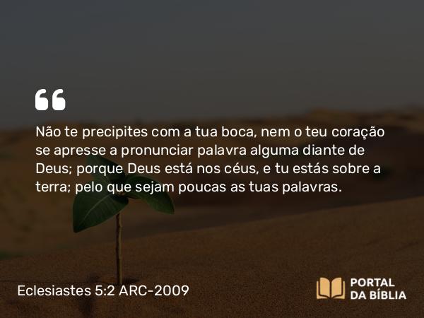 Eclesiastes 5:2 ARC-2009 - Não te precipites com a tua boca, nem o teu coração se apresse a pronunciar palavra alguma diante de Deus; porque Deus está nos céus, e tu estás sobre a terra; pelo que sejam poucas as tuas palavras.