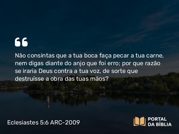 Eclesiastes 5:6 ARC-2009 - Não consintas que a tua boca faça pecar a tua carne, nem digas diante do anjo que foi erro; por que razão se iraria Deus contra a tua voz, de sorte que destruísse a obra das tuas mãos?