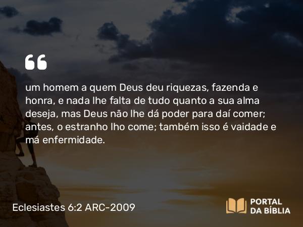 Eclesiastes 6:2 ARC-2009 - um homem a quem Deus deu riquezas, fazenda e honra, e nada lhe falta de tudo quanto a sua alma deseja, mas Deus não lhe dá poder para daí comer; antes, o estranho lho come; também isso é vaidade e má enfermidade.