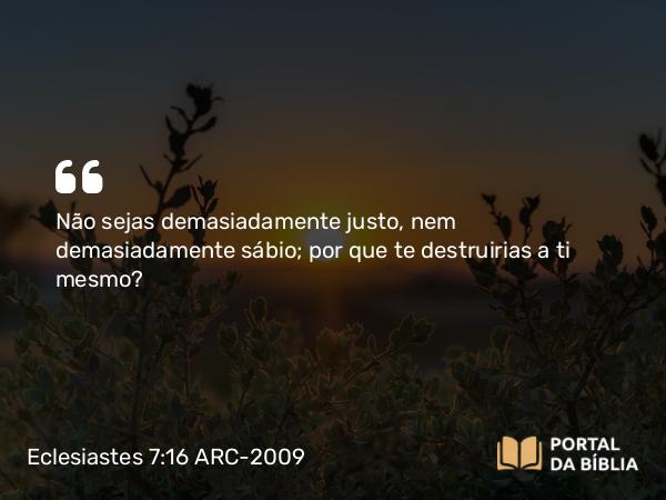 Eclesiastes 7:16 ARC-2009 - Não sejas demasiadamente justo, nem demasiadamente sábio; por que te destruirias a ti mesmo?