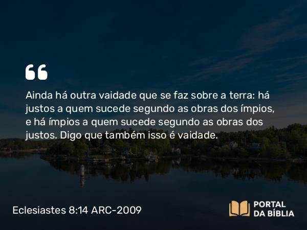 Eclesiastes 8:14 ARC-2009 - Ainda há outra vaidade que se faz sobre a terra: há justos a quem sucede segundo as obras dos ímpios, e há ímpios a quem sucede segundo as obras dos justos. Digo que também isso é vaidade.