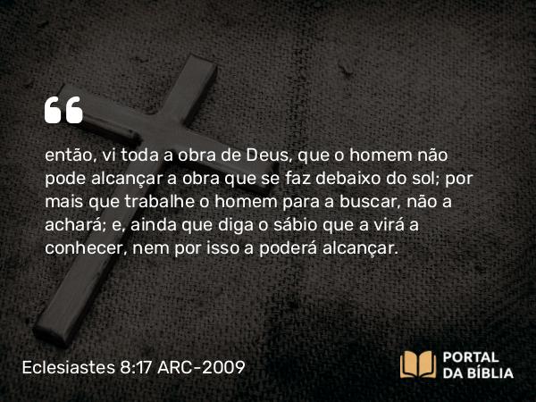 Eclesiastes 8:17 ARC-2009 - então, vi toda a obra de Deus, que o homem não pode alcançar a obra que se faz debaixo do sol; por mais que trabalhe o homem para a buscar, não a achará; e, ainda que diga o sábio que a virá a conhecer, nem por isso a poderá alcançar.