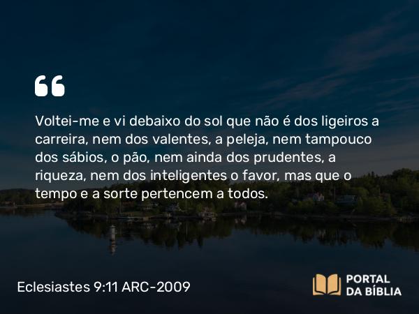 Eclesiastes 9:11 ARC-2009 - Voltei-me e vi debaixo do sol que não é dos ligeiros a carreira, nem dos valentes, a peleja, nem tampouco dos sábios, o pão, nem ainda dos prudentes, a riqueza, nem dos inteligentes o favor, mas que o tempo e a sorte pertencem a todos.