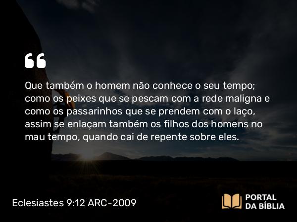 Eclesiastes 9:12 ARC-2009 - Que também o homem não conhece o seu tempo; como os peixes que se pescam com a rede maligna e como os passarinhos que se prendem com o laço, assim se enlaçam também os filhos dos homens no mau tempo, quando cai de repente sobre eles.