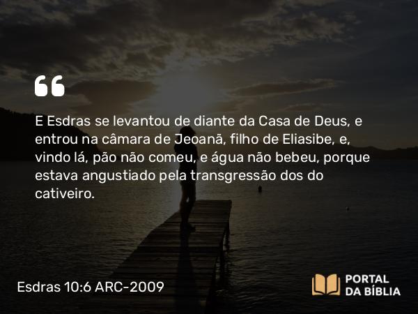 Esdras 10:6 ARC-2009 - E Esdras se levantou de diante da Casa de Deus, e entrou na câmara de Jeoanã, filho de Eliasibe, e, vindo lá, pão não comeu, e água não bebeu, porque estava angustiado pela transgressão dos do cativeiro.