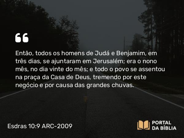 Esdras 10:9 ARC-2009 - Então, todos os homens de Judá e Benjamim, em três dias, se ajuntaram em Jerusalém; era o nono mês, no dia vinte do mês; e todo o povo se assentou na praça da Casa de Deus, tremendo por este negócio e por causa das grandes chuvas.