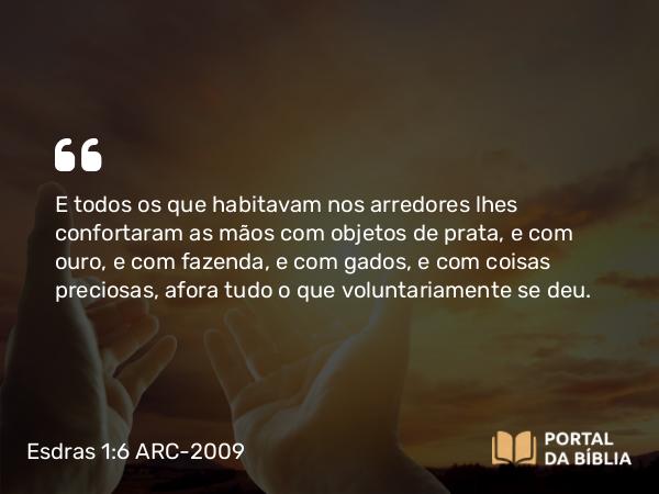 Esdras 1:6 ARC-2009 - E todos os que habitavam nos arredores lhes confortaram as mãos com objetos de prata, e com ouro, e com fazenda, e com gados, e com coisas preciosas, afora tudo o que voluntariamente se deu.