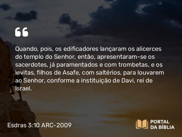 Esdras 3:10 ARC-2009 - Quando, pois, os edificadores lançaram os alicerces do templo do Senhor, então, apresentaram-se os sacerdotes, já paramentados e com trombetas, e os levitas, filhos de Asafe, com saltérios, para louvarem ao Senhor, conforme a instituição de Davi, rei de Israel.