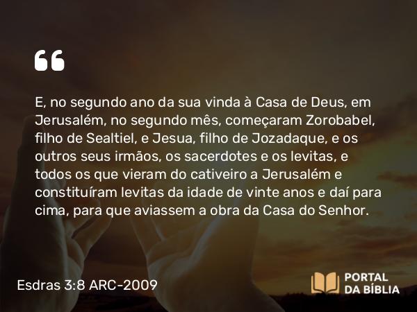 Esdras 3:8 ARC-2009 - E, no segundo ano da sua vinda à Casa de Deus, em Jerusalém, no segundo mês, começaram Zorobabel, filho de Sealtiel, e Jesua, filho de Jozadaque, e os outros seus irmãos, os sacerdotes e os levitas, e todos os que vieram do cativeiro a Jerusalém e constituíram levitas da idade de vinte anos e daí para cima, para que aviassem a obra da Casa do Senhor.