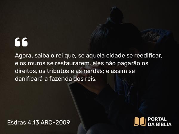 Esdras 4:13 ARC-2009 - Agora, saiba o rei que, se aquela cidade se reedificar, e os muros se restaurarem, eles não pagarão os direitos, os tributos e as rendas; e assim se danificará a fazenda dos reis.