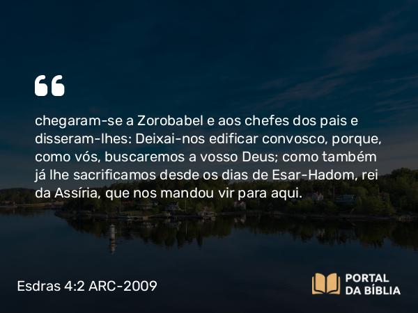 Esdras 4:2 ARC-2009 - chegaram-se a Zorobabel e aos chefes dos pais e disseram-lhes: Deixai-nos edificar convosco, porque, como vós, buscaremos a vosso Deus; como também já lhe sacrificamos desde os dias de Esar-Hadom, rei da Assíria, que nos mandou vir para aqui.